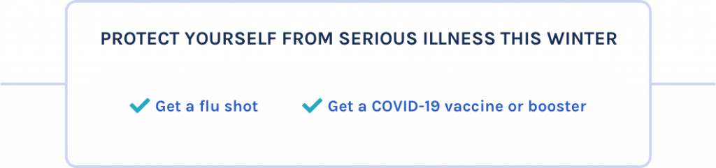 Protect yourself from serious illness this winter: get a flu shot; get a COVID-19 vaccine or booster